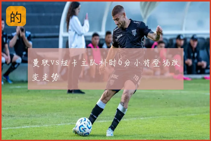 曼联vs纽卡主队补时6分小将登场改变走势
